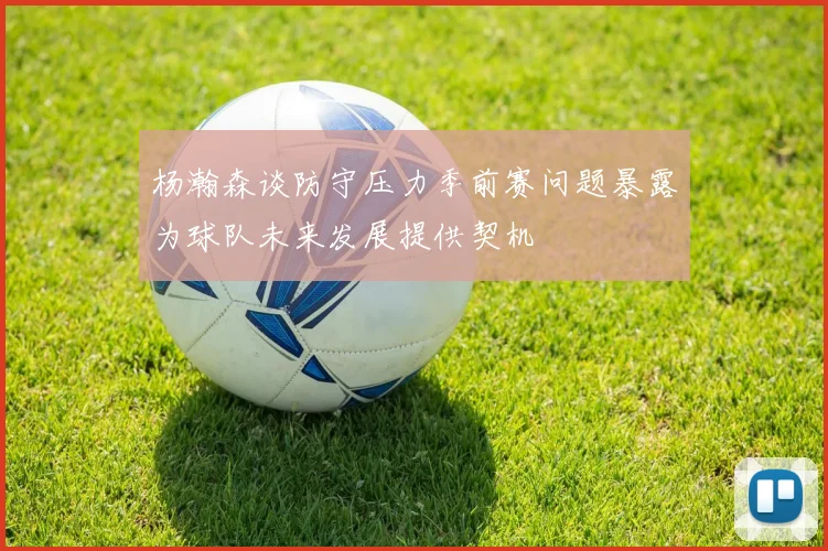 杨瀚森谈防守压力季前赛问题暴露为球队未来发展提供契机