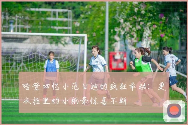 哈登回忆小范甘迪的疯狂举动：更衣柜里的小纸条惊喜不断
