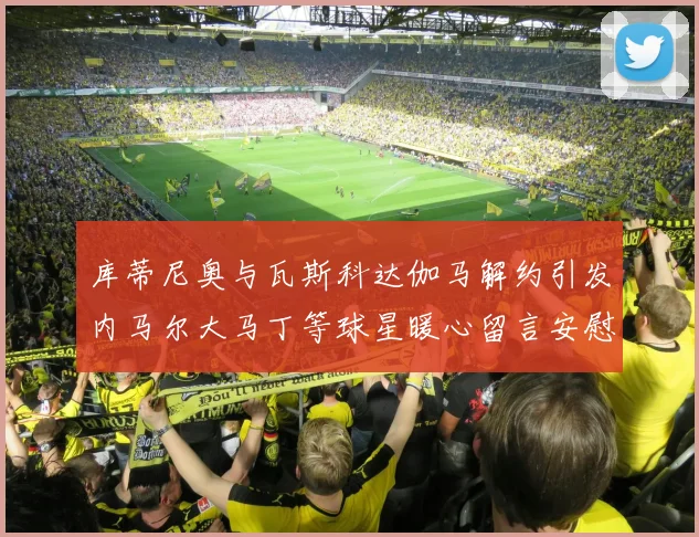 库蒂尼奥与瓦斯科达伽马解约引发内马尔大马丁等球星暖心留言安慰