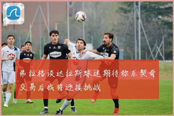 弗拉格谈达拉斯球迷期待称东契奇交易后我将迎接挑战