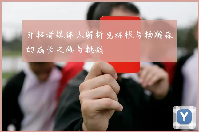 开拓者媒体人解析克林根与杨瀚森的成长之路与挑战