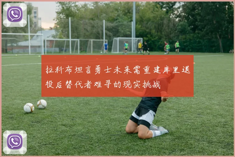 拉科布坦言勇士未来需重建库里退役后替代者难寻的现实挑战