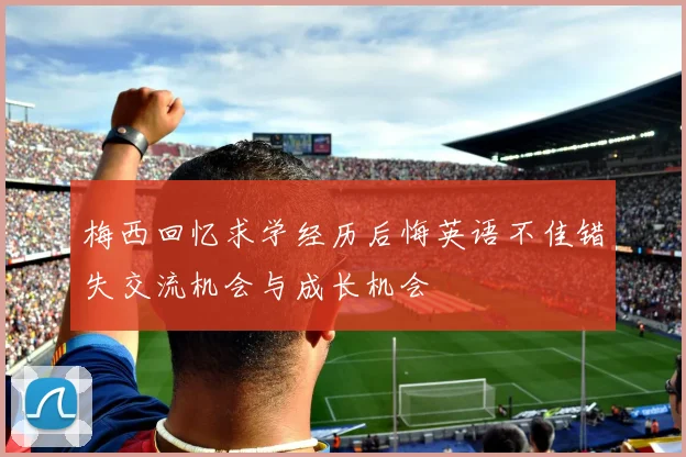 梅西回忆求学经历后悔英语不佳错失交流机会与成长机会