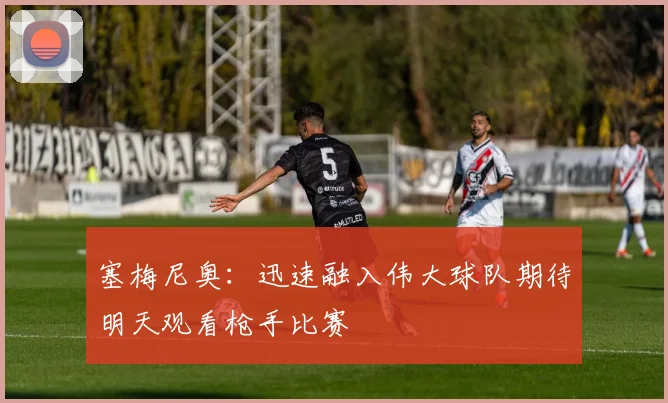 塞梅尼奥：迅速融入伟大球队期待明天观看枪手比赛