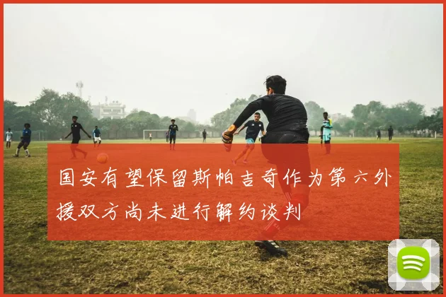 国安有望保留斯帕吉奇作为第六外援双方尚未进行解约谈判