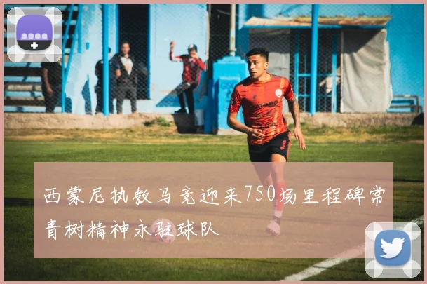 西蒙尼执教马竞迎来750场里程碑常青树精神永驻球队