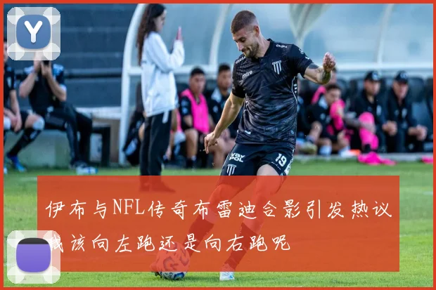 伊布与NFL传奇布雷迪合影引发热议我该向左跑还是向右跑呢