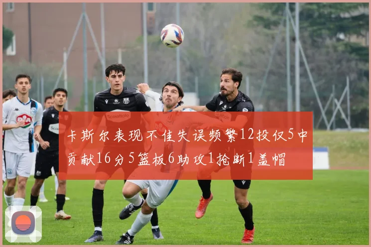 卡斯尔表现不佳失误频繁12投仅5中贡献16分5篮板6助攻1抢断1盖帽