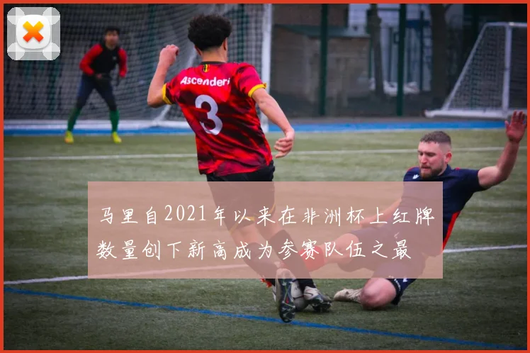 马里自2021年以来在非洲杯上红牌数量创下新高成为参赛队伍之最