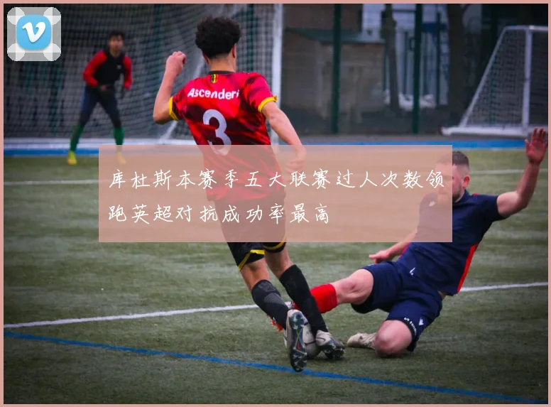库杜斯本赛季五大联赛过人次数领跑英超对抗成功率最高
