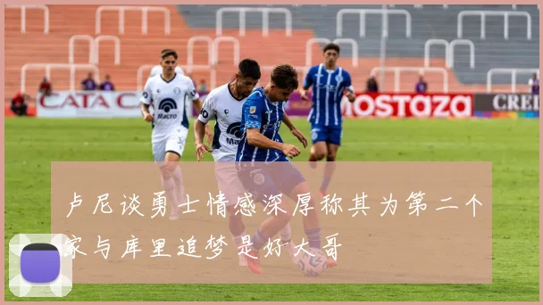 卢尼谈勇士情感深厚称其为第二个家与库里追梦是好大哥