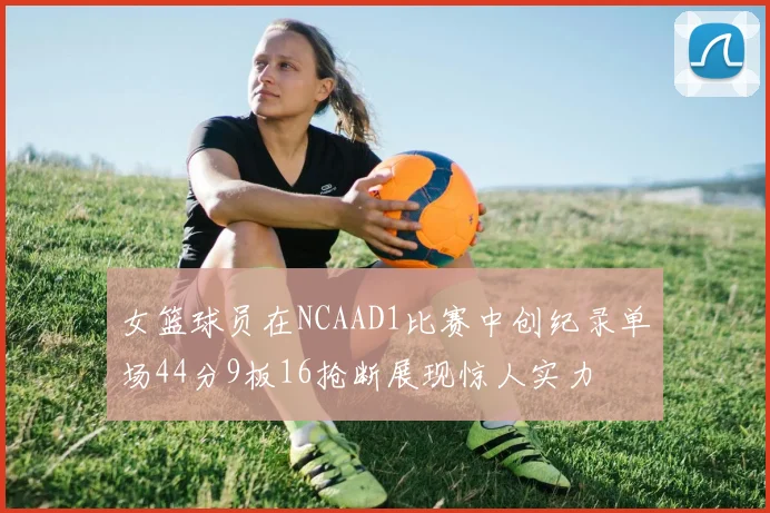 女篮球员在NCAAD1比赛中创纪录单场44分9板16抢断展现惊人实力