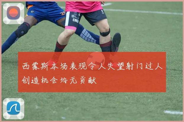 西蒙斯本场表现令人失望射门过人创造机会均无贡献