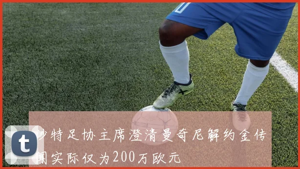 沙特足协主席澄清曼奇尼解约金传闻实际仅为200万欧元