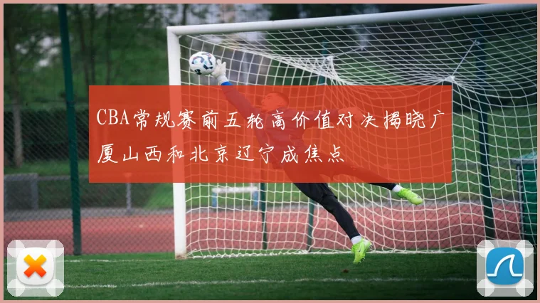CBA常规赛前五轮高价值对决揭晓广厦山西和北京辽宁成焦点