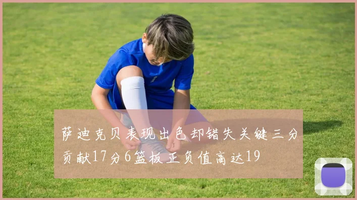 萨迪克贝表现出色却错失关键三分贡献17分6篮板正负值高达19