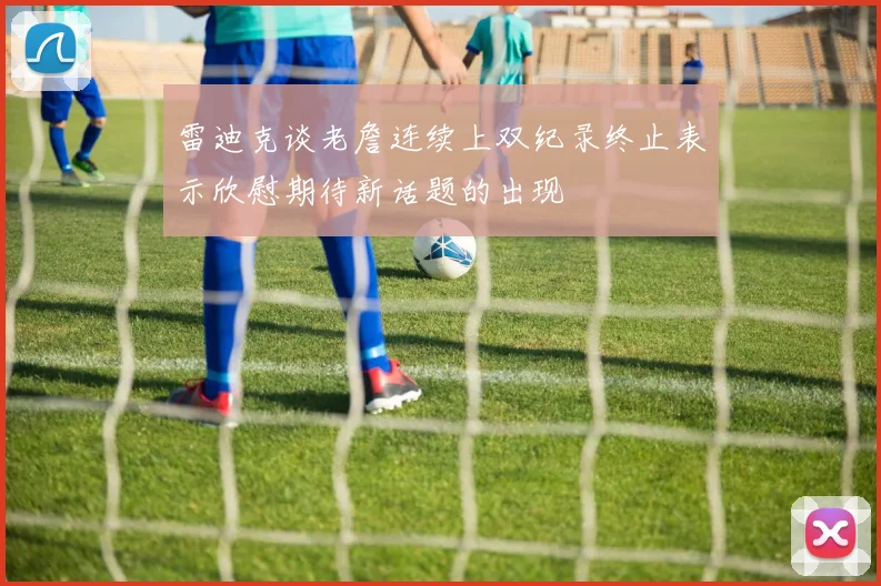 雷迪克谈老詹连续上双纪录终止表示欣慰期待新话题的出现