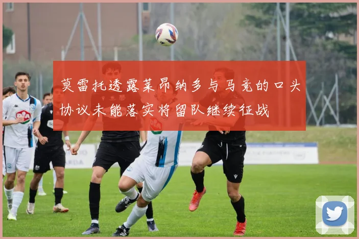 莫雷托透露莱昂纳多与马竞的口头协议未能落实将留队继续征战