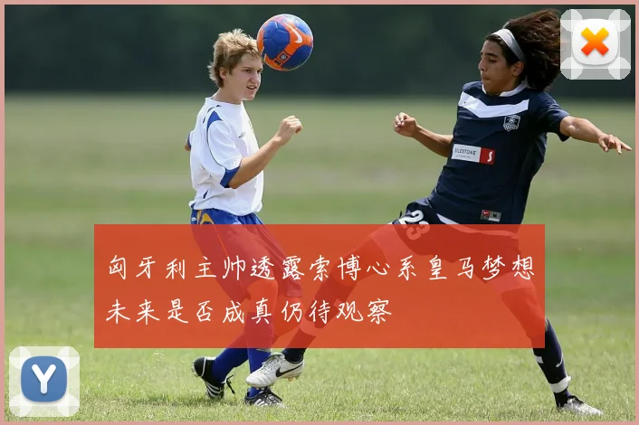 匈牙利主帅透露索博心系皇马梦想未来是否成真仍待观察