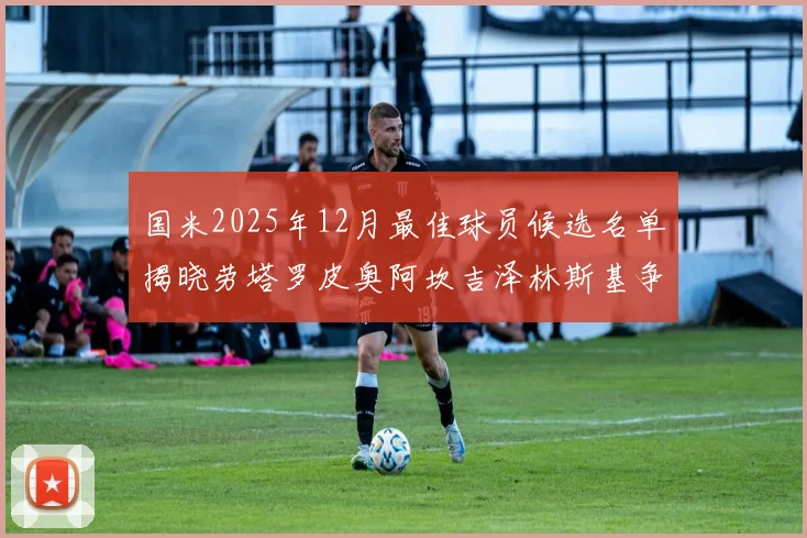 国米2025年12月最佳球员候选名单揭晓劳塔罗皮奥阿坎吉泽林斯基争夺荣誉