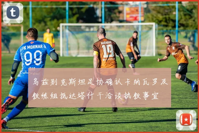 乌兹别克斯坦足协确认卡纳瓦罗及教练组抵达塔什干洽谈执教事宜