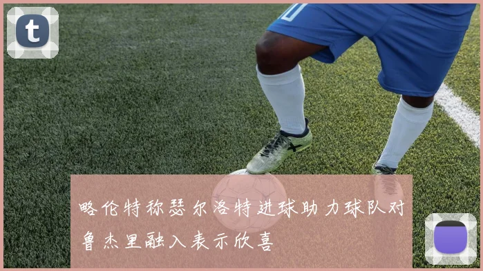 略伦特称瑟尔洛特进球助力球队对鲁杰里融入表示欣喜