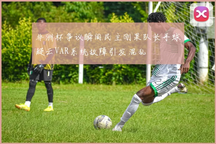 非洲杯争议瞬间民主刚果队长手球疑云VAR系统故障引发混乱