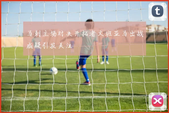 马刺主场对决开拓者文班亚马出战成疑引发关注