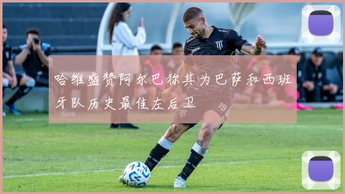 哈维盛赞阿尔巴称其为巴萨和西班牙队历史最佳左后卫