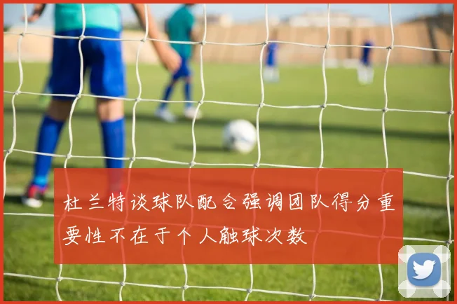 杜兰特谈球队配合强调团队得分重要性不在于个人触球次数