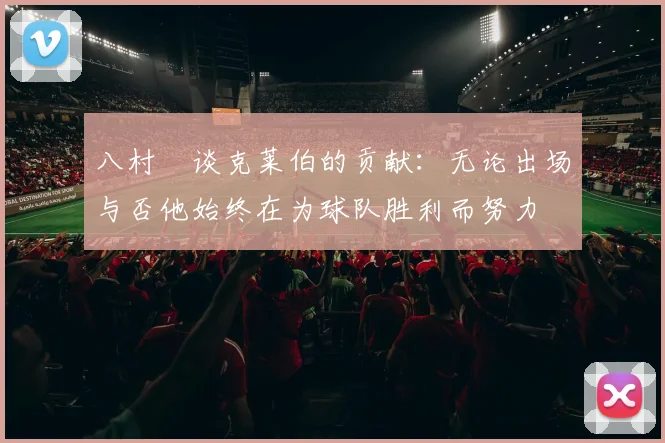 八村塁谈克莱伯的贡献：无论出场与否他始终在为球队胜利而努力