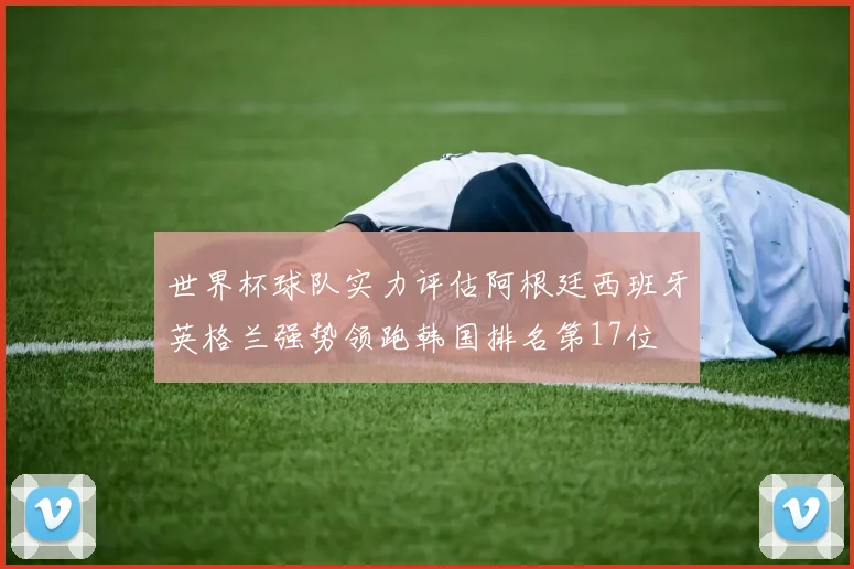 世界杯球队实力评估阿根廷西班牙英格兰强势领跑韩国排名第17位